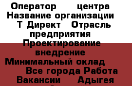 Оператор Call-центра › Название организации ­ Т-Директ › Отрасль предприятия ­ Проектирование, внедрение › Минимальный оклад ­ 15 000 - Все города Работа » Вакансии   . Адыгея респ.,Адыгейск г.